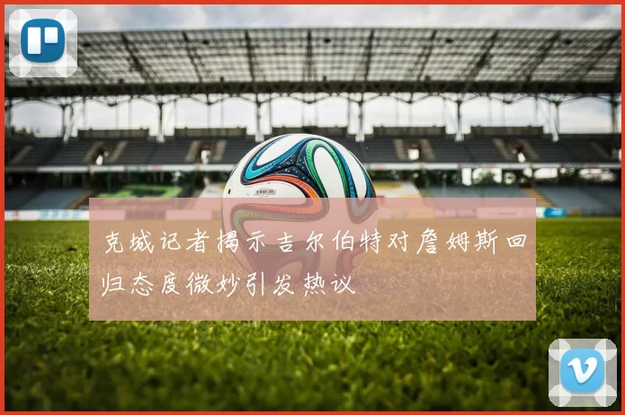 克城记者揭示吉尔伯特对詹姆斯回归态度微妙引发热议