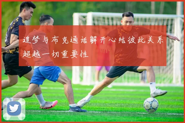 追梦与布克通话解开心结彼此关系超越一切重要性