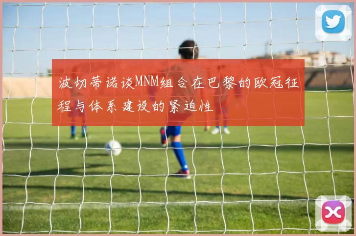 波切蒂诺谈MNM组合在巴黎的欧冠征程与体系建设的紧迫性