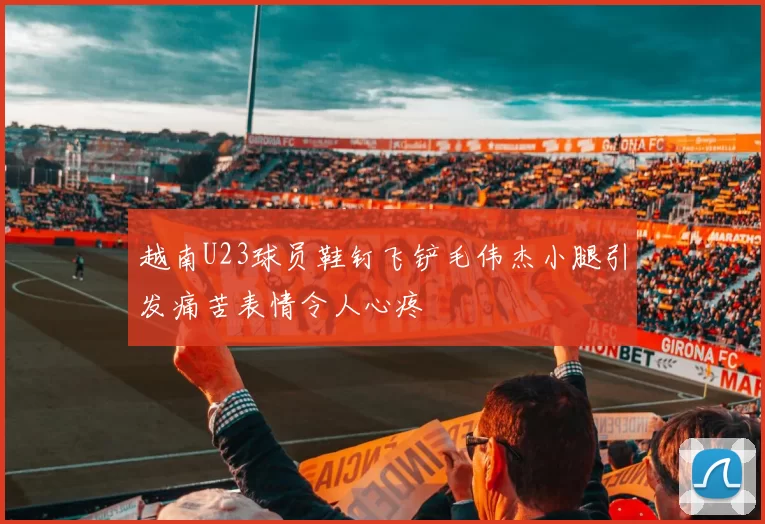 越南U23球员鞋钉飞铲毛伟杰小腿引发痛苦表情令人心疼
