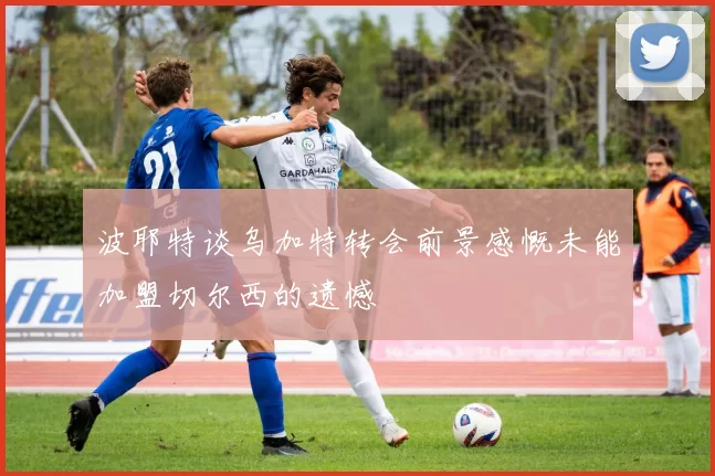 波耶特谈乌加特转会前景感慨未能加盟切尔西的遗憾