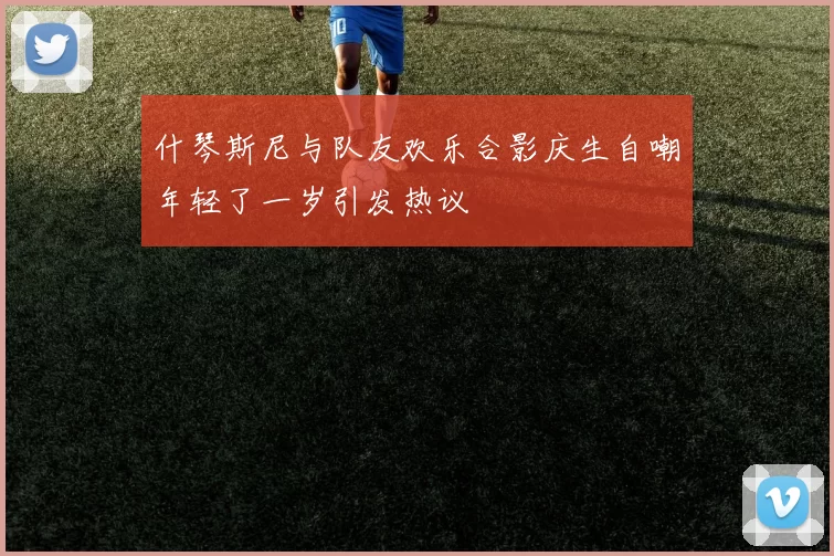 什琴斯尼与队友欢乐合影庆生自嘲年轻了一岁引发热议