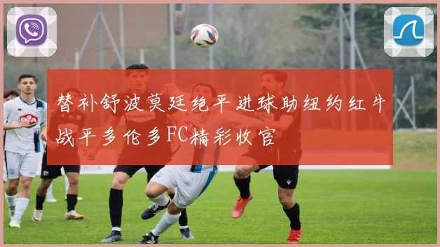 替补舒波莫廷绝平进球助纽约红牛战平多伦多FC精彩收官