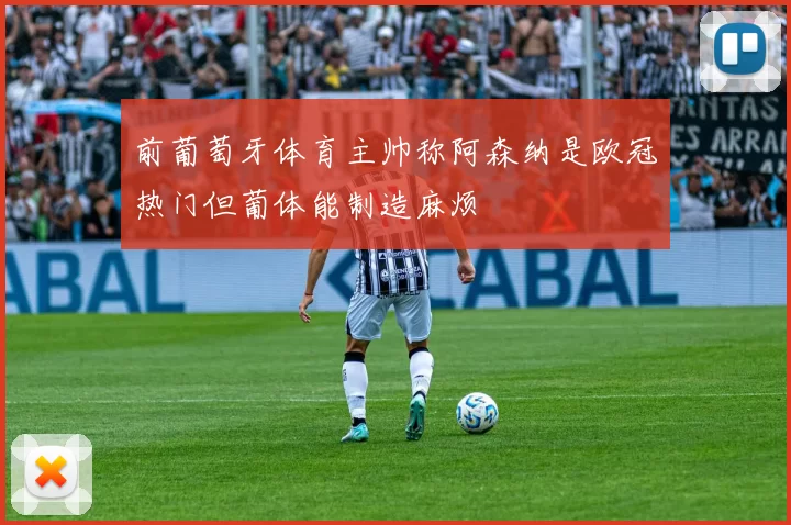前葡萄牙体育主帅称阿森纳是欧冠热门但葡体能制造麻烦