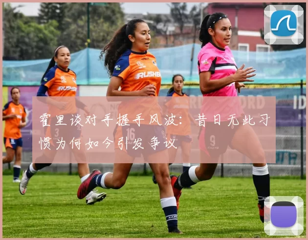 霍里谈对手握手风波：昔日无此习惯为何如今引发争议