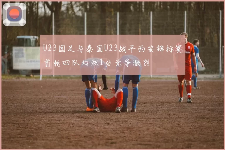 U23国足与泰国U23战平西安锦标赛首轮四队均积1分竞争激烈