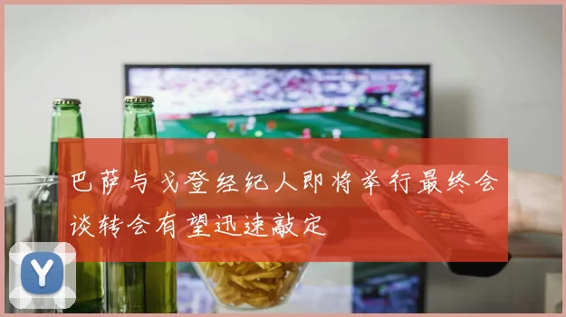 巴萨与戈登经纪人即将举行最终会谈转会有望迅速敲定