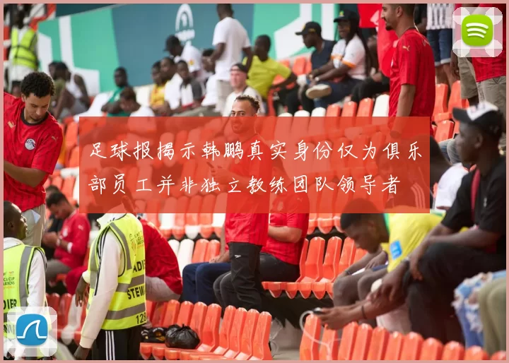 足球报揭示韩鹏真实身份仅为俱乐部员工并非独立教练团队领导者
