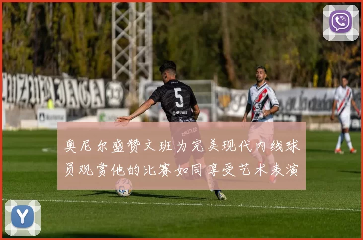 奥尼尔盛赞文班为完美现代内线球员观赏他的比赛如同享受艺术表演