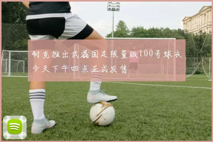 耐克推出武磊国足限量版100号球衣今天下午四点正式发售
