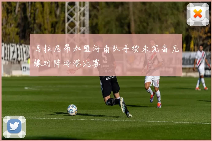 马拉尼昂加盟河南队手续未完备无缘对阵海港比赛