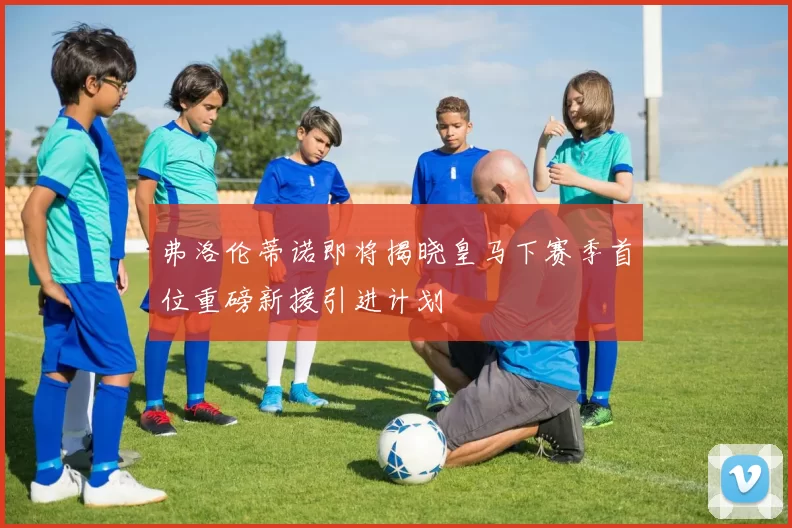 弗洛伦蒂诺即将揭晓皇马下赛季首位重磅新援引进计划