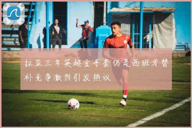 拉亚三年英超金手套仍是西班牙替补竞争激烈引发热议