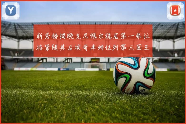 新秀榜揭晓克尼佩尔稳居第一弗拉格紧随其后埃奇库姆位列第三国王次轮秀强势上升至第四
