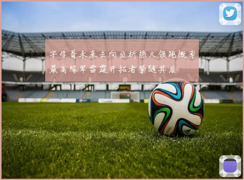 字母哥未来去向分析热火领跑概率最高绿军雷霆开拓者紧随其后